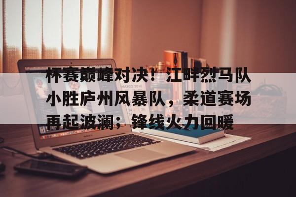 九游体育入口-杯赛巅峰对决！江畔烈马队小胜庐州风暴队，柔道赛场再起波澜；锋线火力回暖